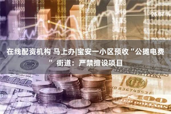 在线配资机构 马上办|宝安一小区预收“公摊电费” 街道：严禁擅设项目
