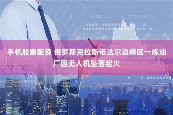 手机股票配资 俄罗斯克拉斯诺达尔边疆区一炼油厂因无人机坠落起火