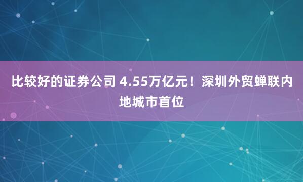 比较好的证券公司 4.55万亿元！深圳外贸蝉联内地城市首位