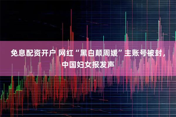 免息配资开户 网红“黑白颠周媛”主账号被封，中国妇女报发声