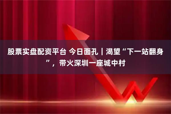 股票实盘配资平台 今日面孔｜渴望“下一站翻身”，带火深圳一座城中村
