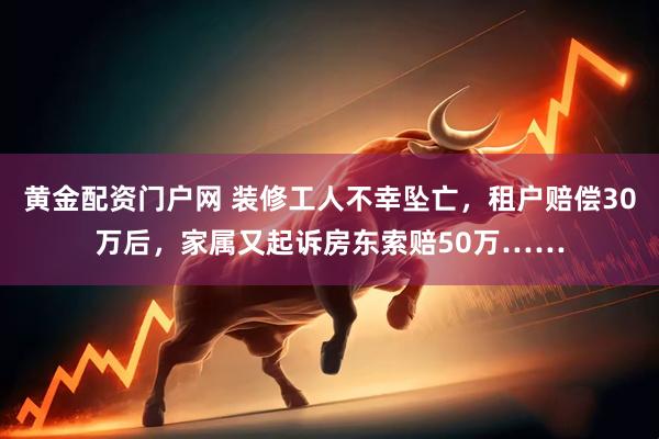 黄金配资门户网 装修工人不幸坠亡，租户赔偿30万后，家属又起诉房东索赔50万……
