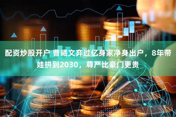 配资炒股开户 曹曦文弃过亿身家净身出户，8年带娃拼到2030，尊严比豪门更贵