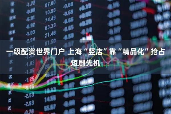 一级配资世界门户 上海“竖店”靠“精品化”抢占短剧先机