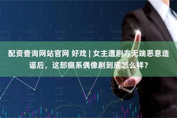配资查询网站官网 好戏 | 女主遭剧方无端恶意造谣后，这部癫系偶像剧到底怎么样？