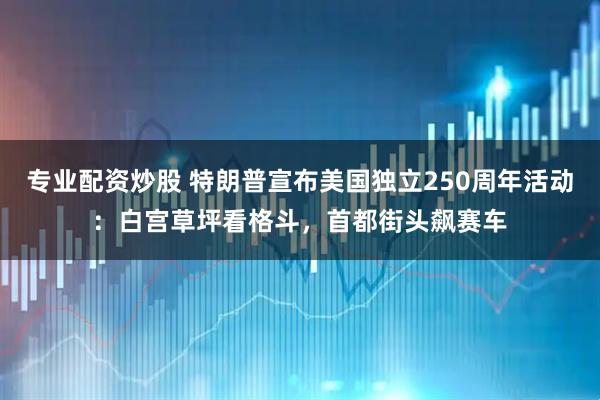 专业配资炒股 特朗普宣布美国独立250周年活动：白宫草坪看格斗，首都街头飙赛车