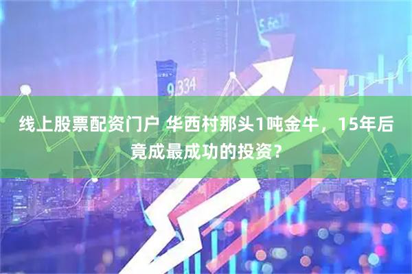 线上股票配资门户 华西村那头1吨金牛，15年后竟成最成功的投资？