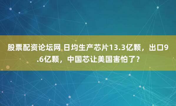 股票配资论坛网 日均生产芯片13.3亿颗，出口9.6亿颗，中国芯让美国害怕了？
