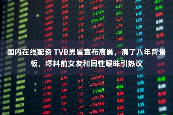 国内在线配资 TVB男星宣布离巢，演了八年背景板，爆料前女友和同性暧昧引热议