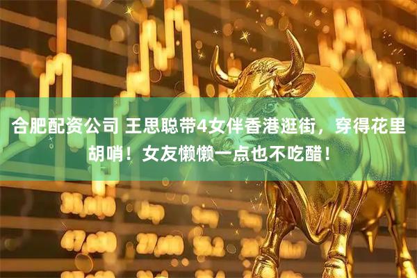 合肥配资公司 王思聪带4女伴香港逛街，穿得花里胡哨！女友懒懒一点也不吃醋！