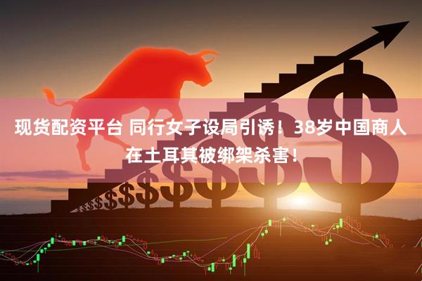 现货配资平台 同行女子设局引诱！38岁中国商人在土耳其被绑架杀害！