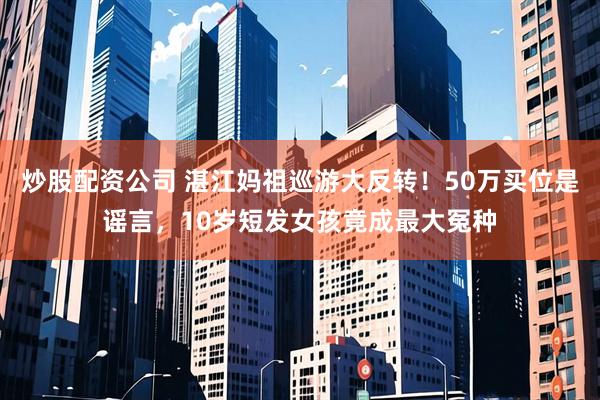 炒股配资公司 湛江妈祖巡游大反转！50万买位是谣言，10岁短发女孩竟成最大冤种