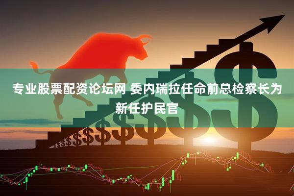 专业股票配资论坛网 委内瑞拉任命前总检察长为新任护民官