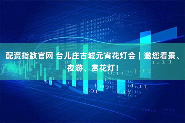 配资指数官网 台儿庄古城元宵花灯会｜邀您看景、夜游、赏花灯！