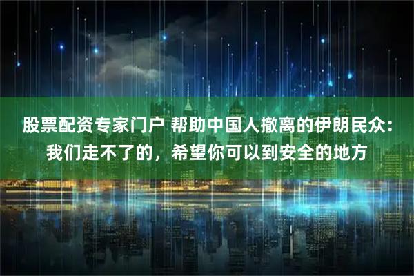 股票配资专家门户 帮助中国人撤离的伊朗民众：我们走不了的，希望你可以到安全的地方