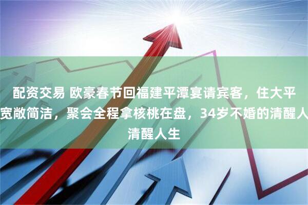 配资交易 欧豪春节回福建平潭宴请宾客，住大平层宽敞简洁，聚会全程拿核桃在盘，34岁不婚的清醒人生