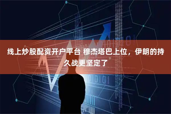 线上炒股配资开户平台 穆杰塔巴上位，伊朗的持久战更坚定了