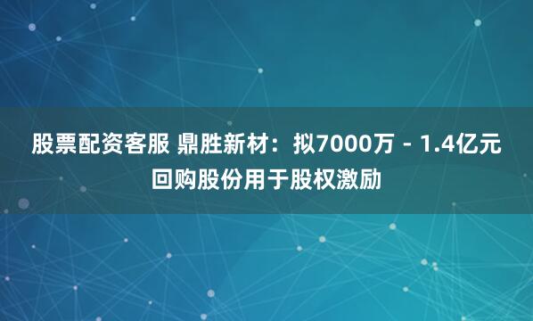 股票配资客服 鼎胜新材：拟7000万 - 1.4亿元回购股份用于股权激励