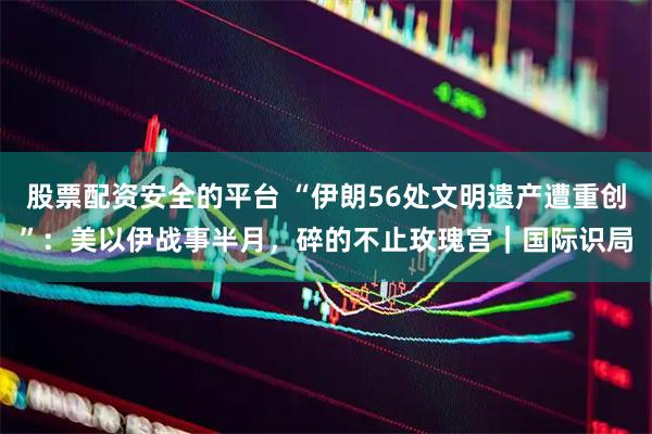 股票配资安全的平台 “伊朗56处文明遗产遭重创”：美以伊战事半月，碎的不止玫瑰宫｜国际识局