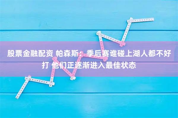 股票金融配资 帕森斯：季后赛谁碰上湖人都不好打 他们正逐渐进入最佳状态