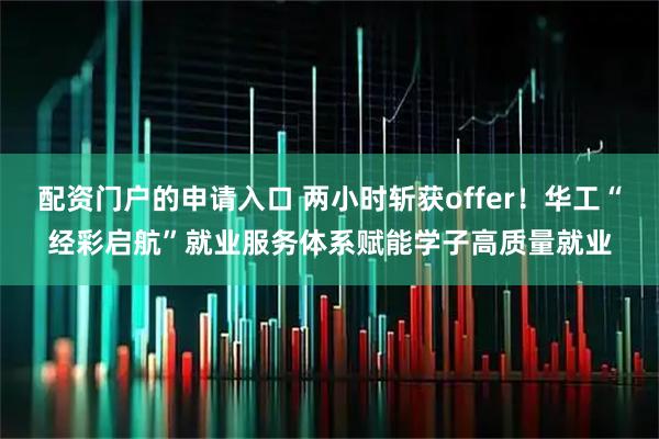 配资门户的申请入口 两小时斩获offer！华工“经彩启航”就业服务体系赋能学子高质量就业