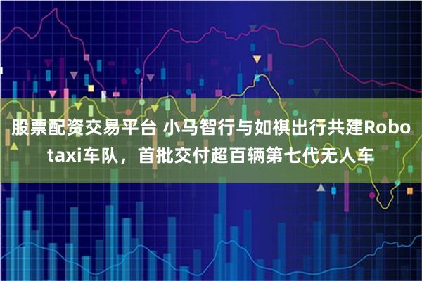 股票配资交易平台 小马智行与如祺出行共建Robotaxi车队，首批交付超百辆第七代无人车
