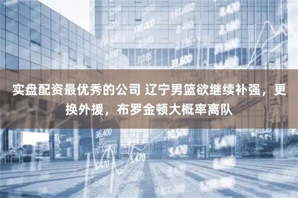 实盘配资最优秀的公司 辽宁男篮欲继续补强，更换外援，布罗金顿大概率离队