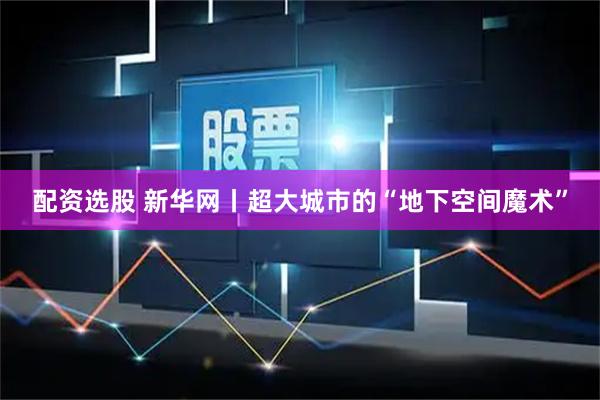 配资选股 新华网丨超大城市的“地下空间魔术”