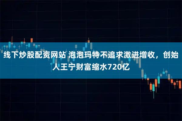 线下炒股配资网站 泡泡玛特不追求激进增收，创始人王宁财富缩水720亿