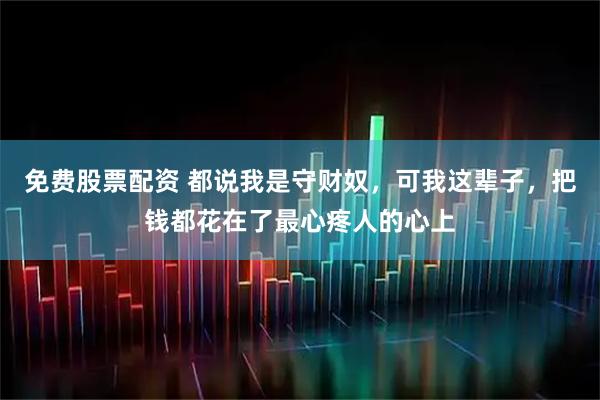 免费股票配资 都说我是守财奴，可我这辈子，把钱都花在了最心疼人的心上