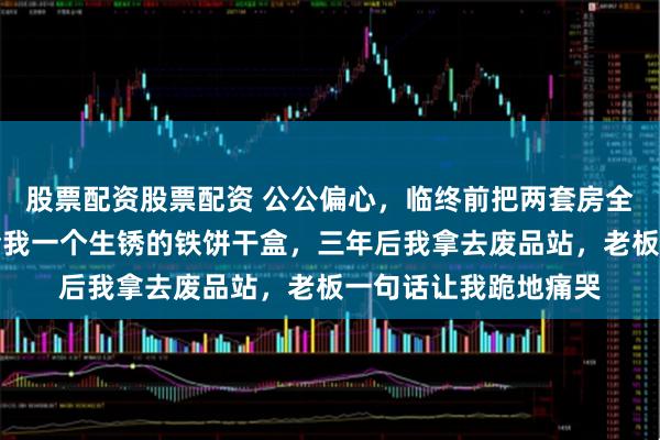 股票配资股票配资 公公偏心，临终前把两套房全给了小叔子，只留给我一个生锈的铁饼干盒，三年后我拿去废品站，老板一句话让我跪地痛哭