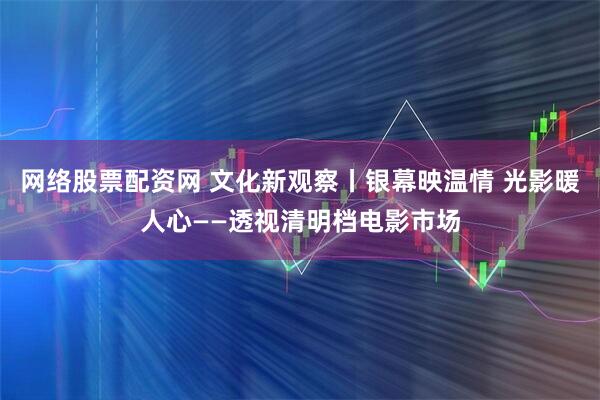 网络股票配资网 文化新观察丨银幕映温情 光影暖人心——透视清明档电影市场