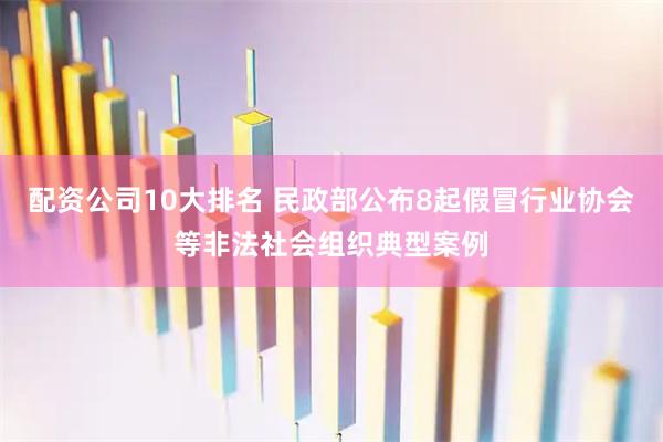 配资公司10大排名 民政部公布8起假冒行业协会等非法社会组织典型案例