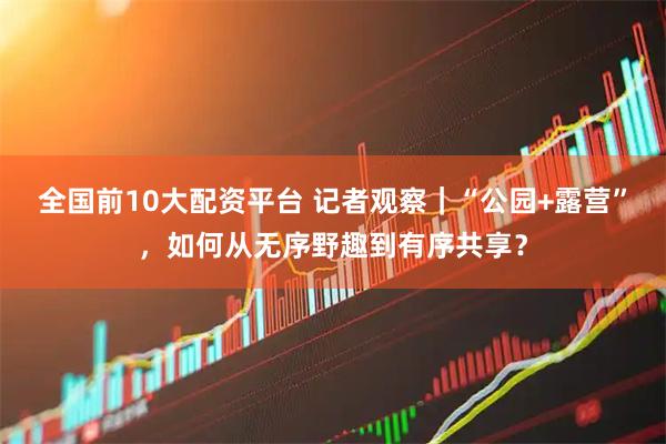 全国前10大配资平台 记者观察｜“公园+露营”，如何从无序野趣到有序共享？