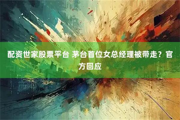 配资世家股票平台 茅台首位女总经理被带走？官方回应