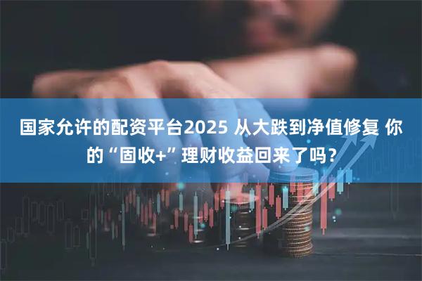 国家允许的配资平台2025 从大跌到净值修复 你的“固收+”理财收益回来了吗？