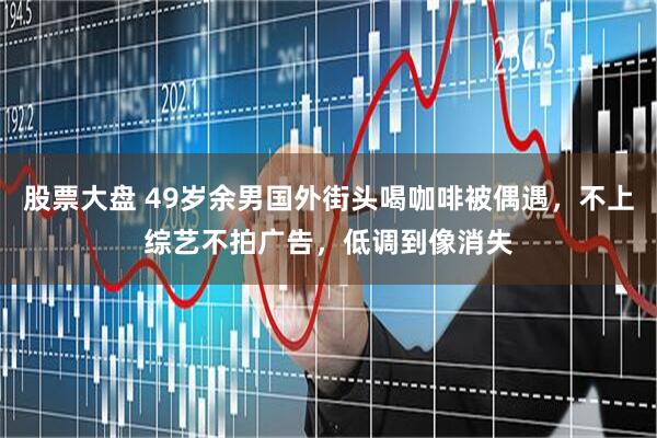 股票大盘 49岁余男国外街头喝咖啡被偶遇，不上综艺不拍广告，低调到像消失
