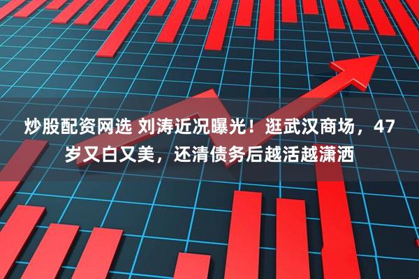 炒股配资网选 刘涛近况曝光！逛武汉商场，47岁又白又美，还清债务后越活越潇洒