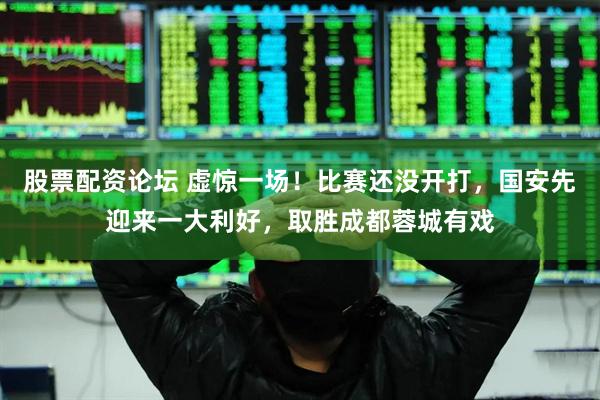 股票配资论坛 虚惊一场！比赛还没开打，国安先迎来一大利好，取胜成都蓉城有戏