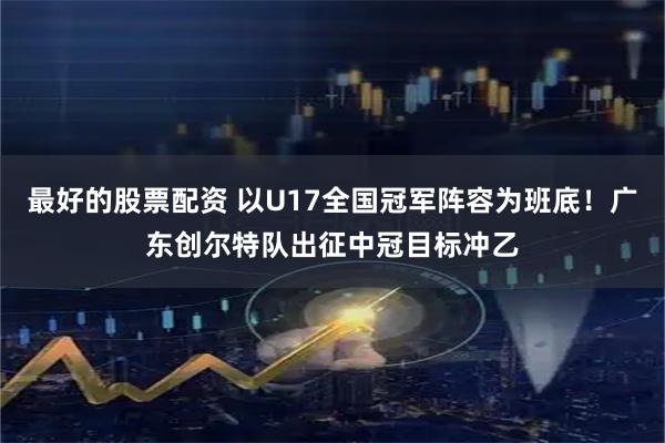 最好的股票配资 以U17全国冠军阵容为班底！广东创尔特队出征中冠目标冲乙