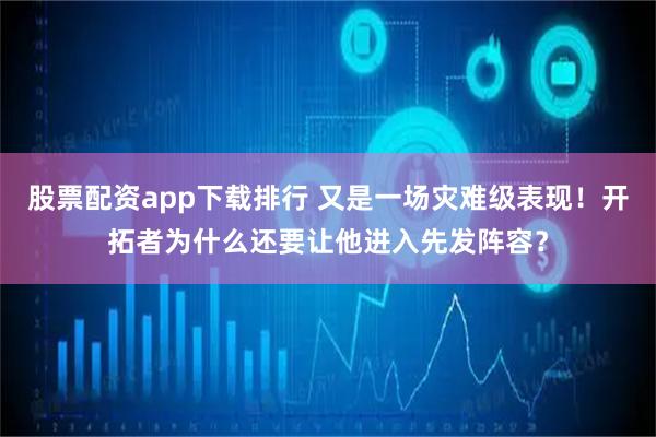 股票配资app下载排行 又是一场灾难级表现！开拓者为什么还要让他进入先发阵容？