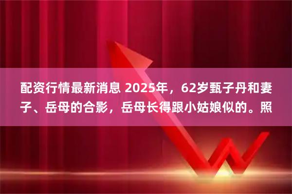 配资行情最新消息 2025年，62岁甄子丹和妻子、岳母的合影，岳母长得跟小姑娘似的。照