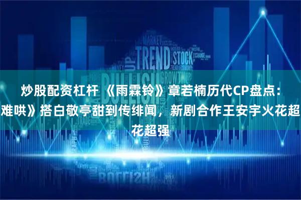 炒股配资杠杆 《雨霖铃》章若楠历代CP盘点：《难哄》搭白敬亭甜到传绯闻，新剧合作王安宇火花超强