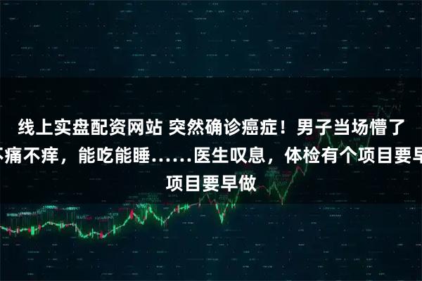 线上实盘配资网站 突然确诊癌症！男子当场懵了: 不痛不痒，能吃能睡……医生叹息，体检有个项目要早做