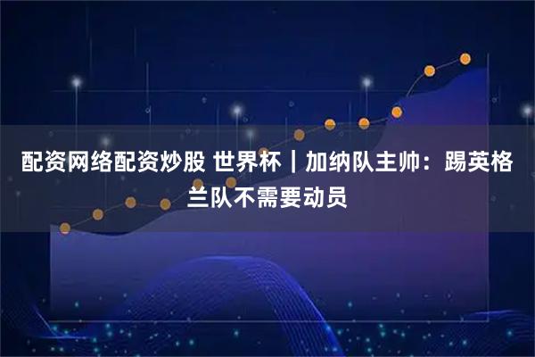 配资网络配资炒股 世界杯｜加纳队主帅：踢英格兰队不需要动员
