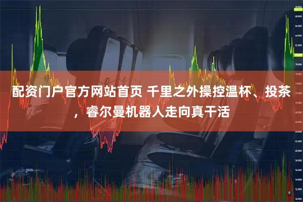 配资门户官方网站首页 千里之外操控温杯、投茶，睿尔曼机器人走向真干活